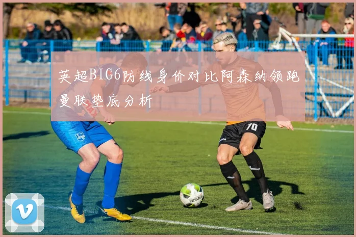 英超BIG6防线身价对比阿森纳领跑曼联垫底分析