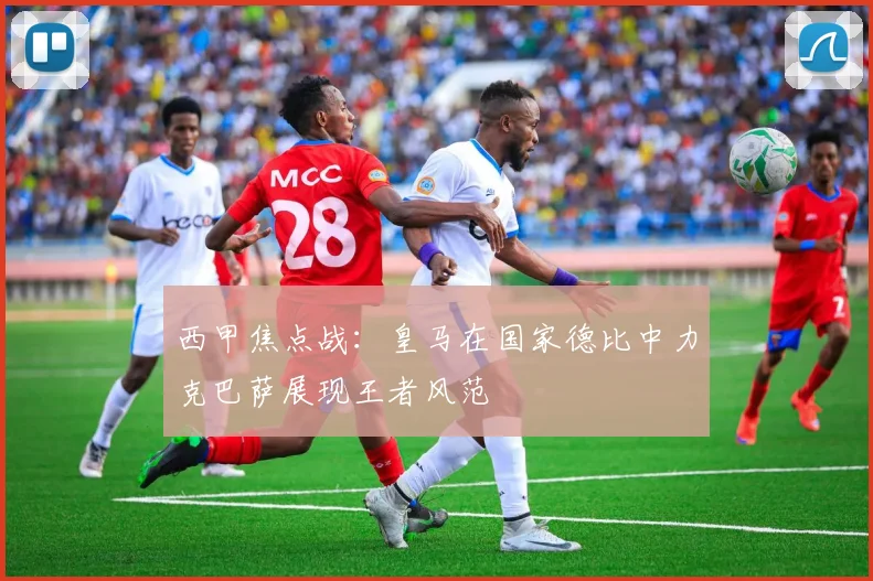 西甲焦点战：皇马在国家德比中力克巴萨展现王者风范