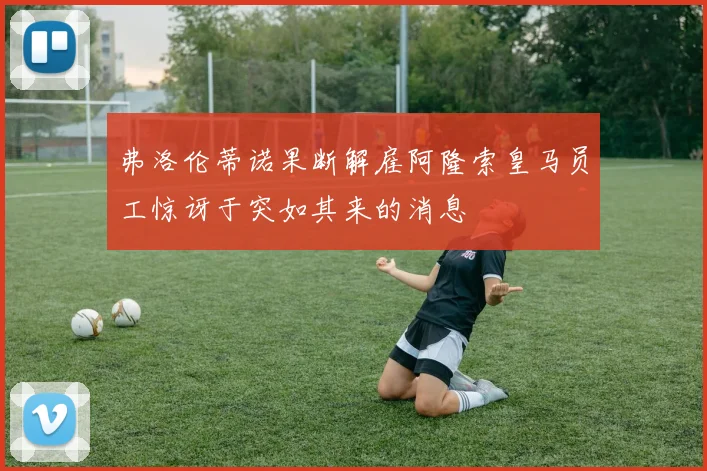 弗洛伦蒂诺果断解雇阿隆索皇马员工惊讶于突如其来的消息
