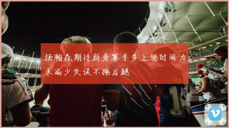 杨瀚森期待新秀赛季多上场时间力求减少失误不拖后腿