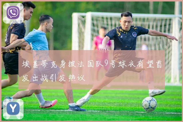 埃基蒂克身披法国队9号球衣有望首发出战引发热议