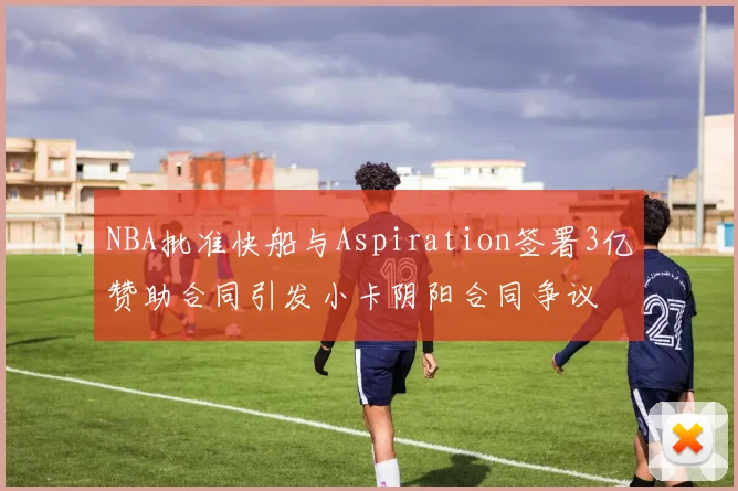 NBA批准快船与Aspiration签署3亿赞助合同引发小卡阴阳合同争议