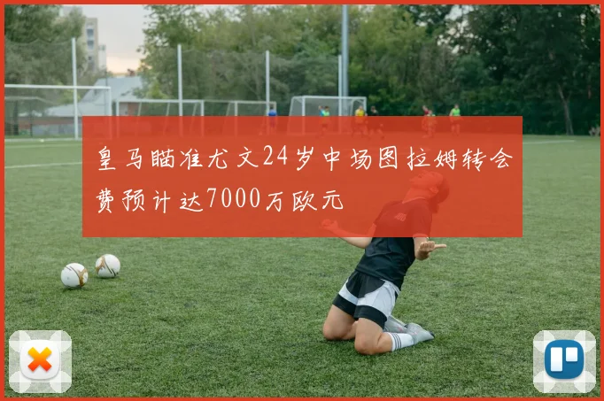 皇马瞄准尤文24岁中场图拉姆转会费预计达7000万欧元