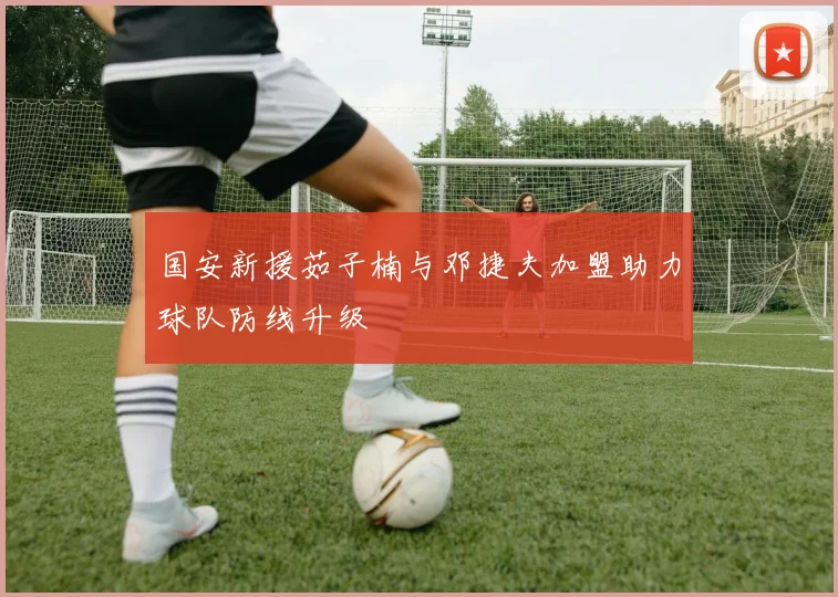 国安新援茹子楠与邓捷夫加盟助力球队防线升级