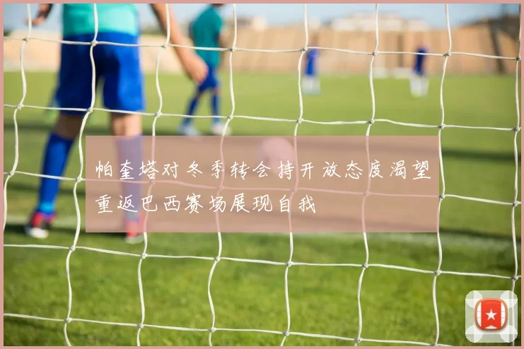 帕奎塔对冬季转会持开放态度渴望重返巴西赛场展现自我