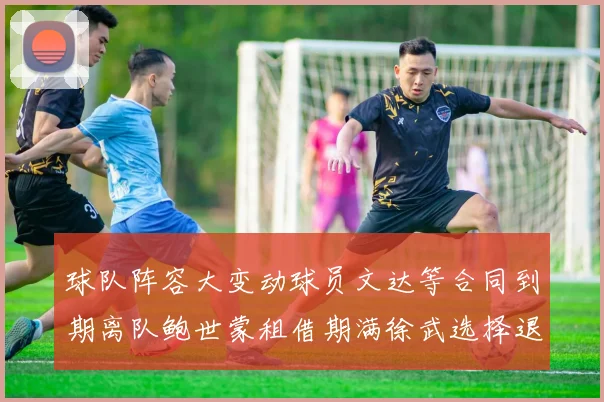 球队阵容大变动球员文达等合同到期离队鲍世蒙租借期满徐武选择退役