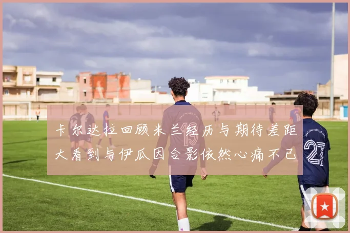 卡尔达拉回顾米兰经历与期待差距大看到与伊瓜因合影依然心痛不已
