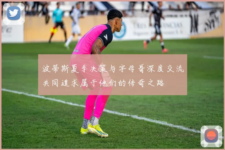 波蒂斯夏季决策与字母哥深度交流共同追求属于他们的传奇之路