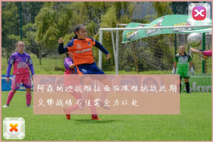 阿森纳迎战维拉面临艰难挑战近期交锋战绩不佳需全力以赴