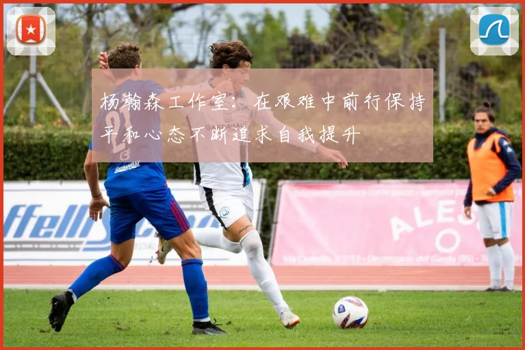 杨瀚森工作室：在艰难中前行保持平和心态不断追求自我提升