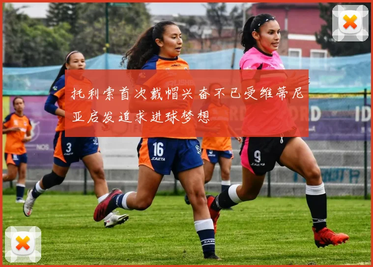托利索首次戴帽兴奋不已受维蒂尼亚启发追求进球梦想