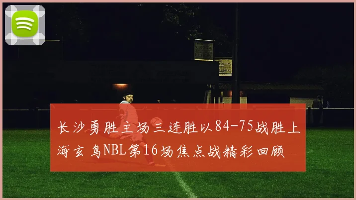长沙勇胜主场三连胜以84-75战胜上海玄鸟NBL第16场焦点战精彩回顾