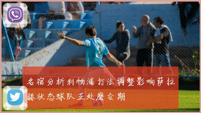 名宿分析利物浦打法调整影响萨拉赫状态球队正处磨合期