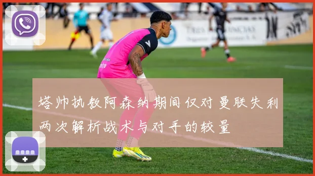 塔帅执教阿森纳期间仅对曼联失利两次解析战术与对手的较量