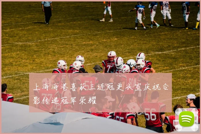 上海海港喜获三连冠更衣室庆祝合影传递冠军荣耀