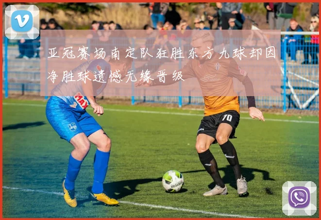 亚冠赛场南定队狂胜东方九球却因净胜球遗憾无缘晋级