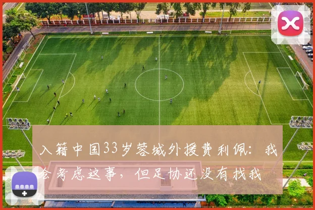 入籍中国33岁蓉城外援费利佩：我会考虑这事，但足协还没有找我