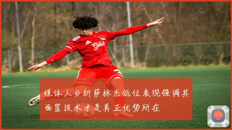 媒体人分析萨林杰低位表现强调其面筐技术才是真正优势所在