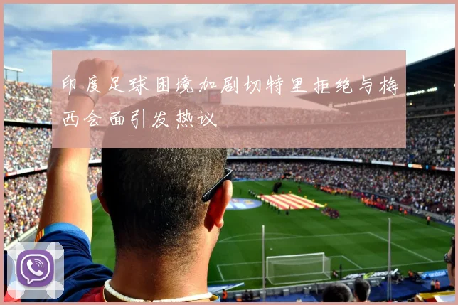印度足球困境加剧切特里拒绝与梅西会面引发热议