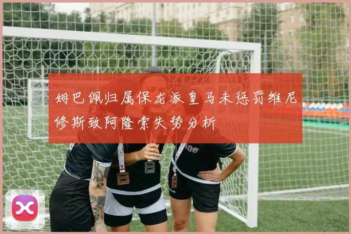 姆巴佩归属保龙派皇马未惩罚维尼修斯致阿隆索失势分析