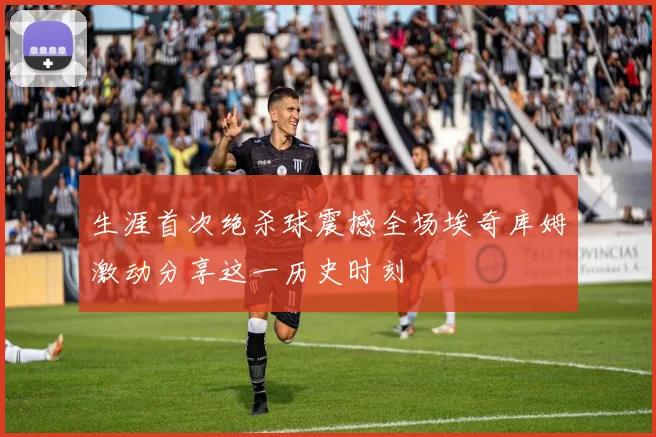 生涯首次绝杀球震撼全场埃奇库姆激动分享这一历史时刻
