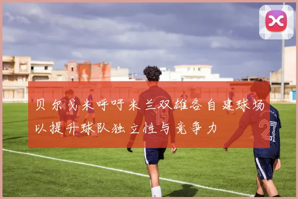 贝尔戈米呼吁米兰双雄各自建球场以提升球队独立性与竞争力