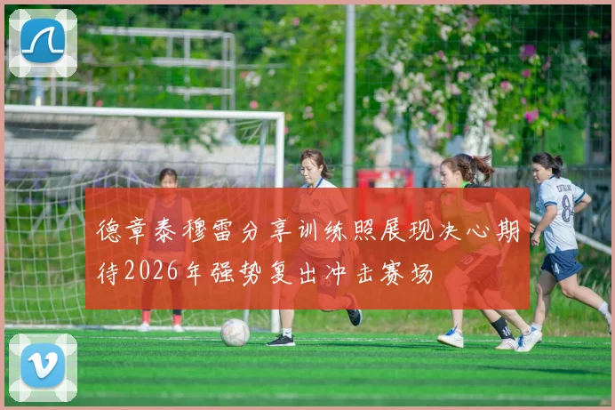 德章泰穆雷分享训练照展现决心期待2026年强势复出冲击赛场