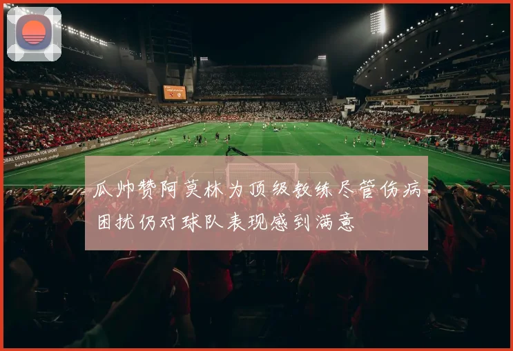 瓜帅赞阿莫林为顶级教练尽管伤病困扰仍对球队表现感到满意