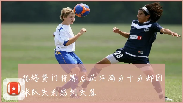 赫塔费门将赛后获评满分十分却因球队失利感到失落