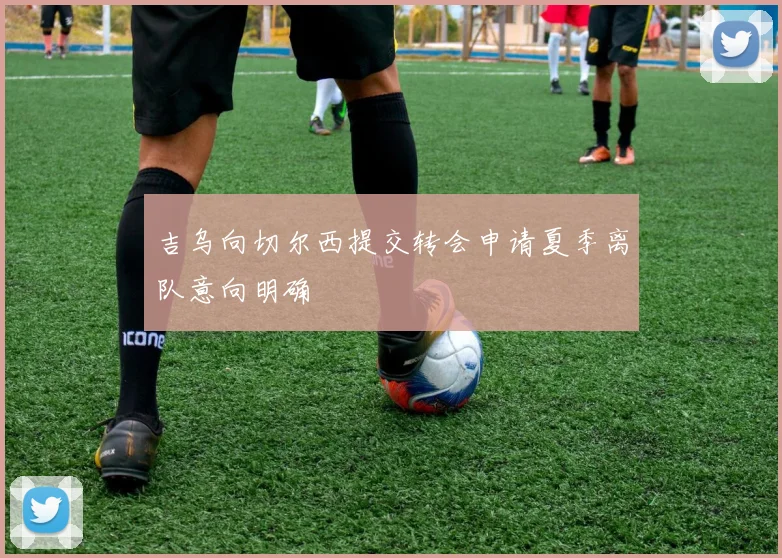 吉乌向切尔西提交转会申请夏季离队意向明确