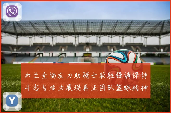 加兰全场发力助骑士获胜强调保持斗志与活力展现真正团队篮球精神
