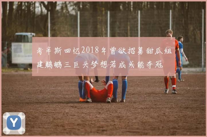 考辛斯回忆2018年曾欲招募甜瓜组建鹈鹕三巨头梦想若成或能夺冠