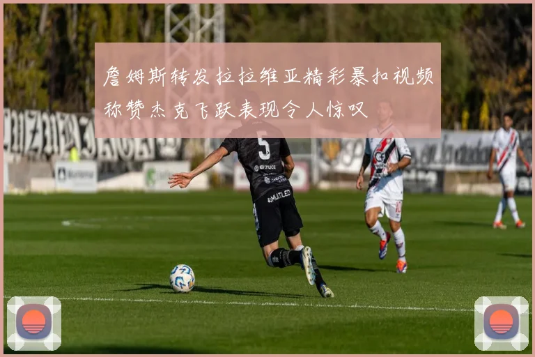 詹姆斯转发拉拉维亚精彩暴扣视频称赞杰克飞跃表现令人惊叹
