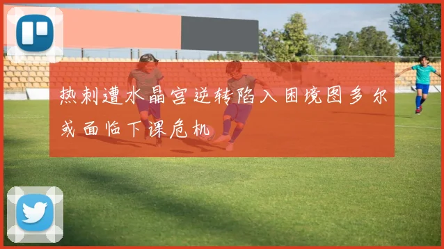热刺遭水晶宫逆转陷入困境图多尔或面临下课危机