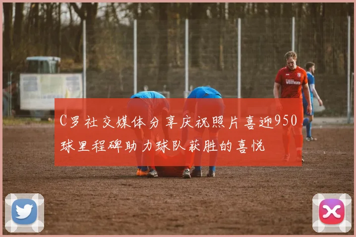 C罗社交媒体分享庆祝照片喜迎950球里程碑助力球队获胜的喜悦