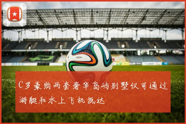 C罗豪购两套奢华岛屿别墅仅可通过游艇和水上飞机抵达
