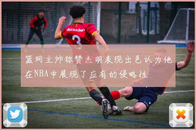 篮网主帅称赞杰明表现出色认为他在NBA中展现了应有的侵略性