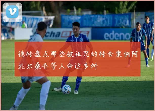 德转盘点那些被诅咒的转会案例阿扎尔桑乔等人命运多舛