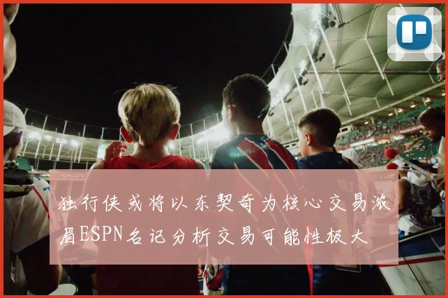 独行侠或将以东契奇为核心交易浓眉ESPN名记分析交易可能性极大